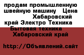 продам промышленную швейную машину › Цена ­ 10 000 - Хабаровский край Электро-Техника » Бытовая техника   . Хабаровский край